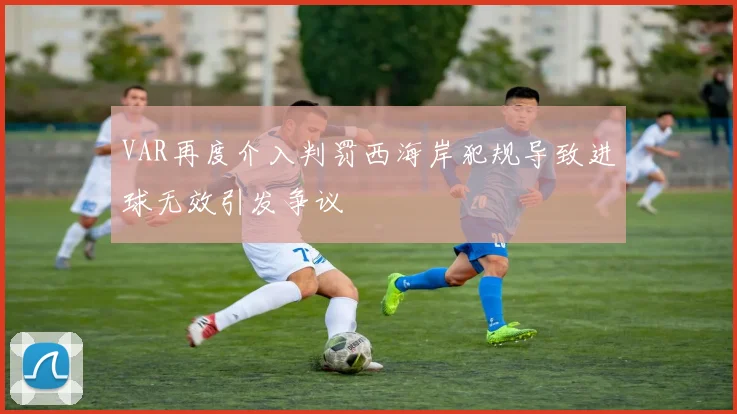 VAR再度介入判罚西海岸犯规导致进球无效引发争议
