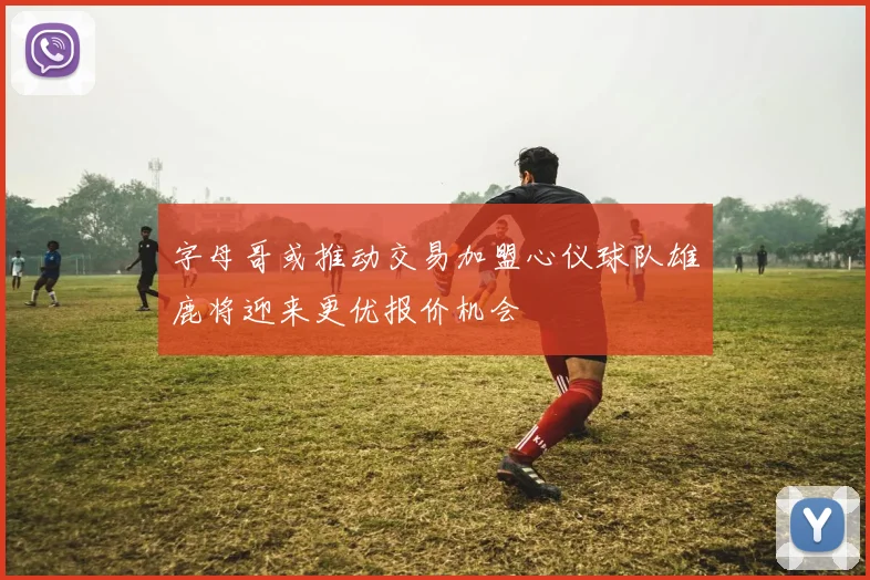 字母哥或推动交易加盟心仪球队雄鹿将迎来更优报价机会