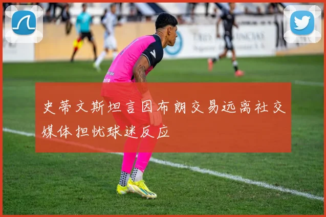 史蒂文斯坦言因布朗交易远离社交媒体担忧球迷反应