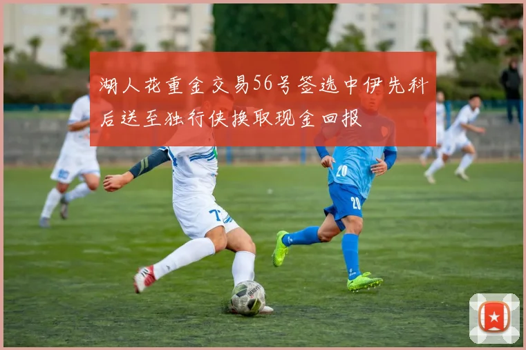 湖人花重金交易56号签选中伊先科后送至独行侠换取现金回报