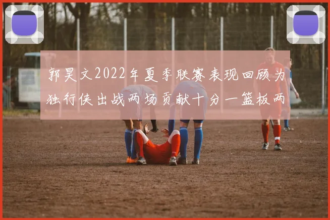 郭昊文2022年夏季联赛表现回顾为独行侠出战两场贡献十分一篮板两助攻