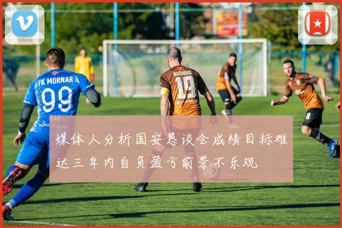 媒体人分析国安恳谈会成绩目标难达三年内自负盈亏前景不乐观
