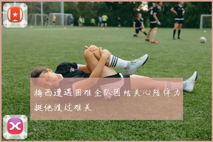 梅西遭遇困难全队团结关心陪伴力挺他渡过难关