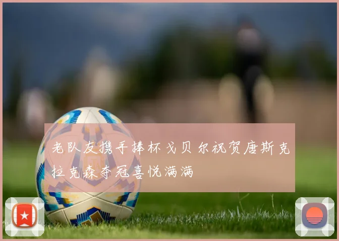 老队友携手捧杯戈贝尔祝贺唐斯克拉克森夺冠喜悦满满