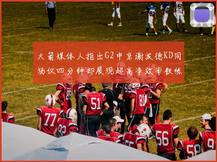 火箭媒体人指出G2申京谢泼德KD同场仅四分钟却展现超高净效率教练应负责任