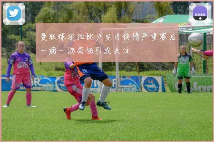 曼联球迷担忧卢克肖伤情严重赛后一瘸一拐离场引发关注