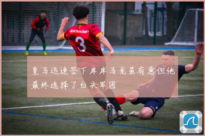 皇马迅速签下库库马竞虽有意但他最终选择了白衣军团