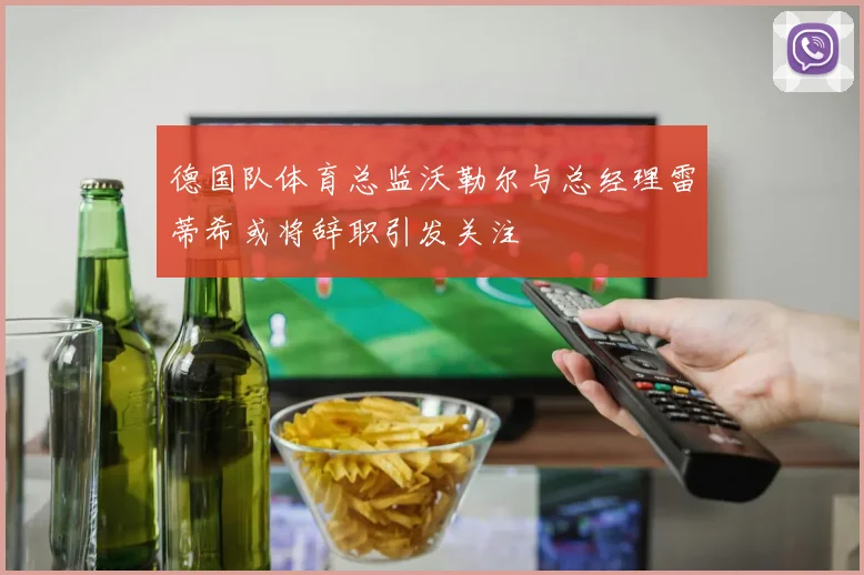 德国队体育总监沃勒尔与总经理雷蒂希或将辞职引发关注
