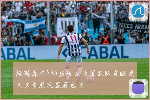 杨瀚森在NBA历练后为国家队贡献更大力量展现显著成长