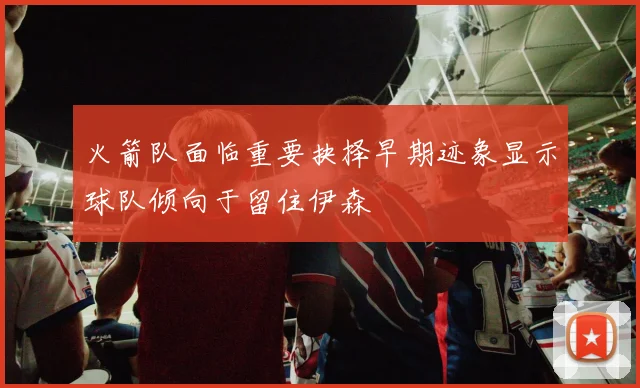 火箭队面临重要抉择早期迹象显示球队倾向于留住伊森