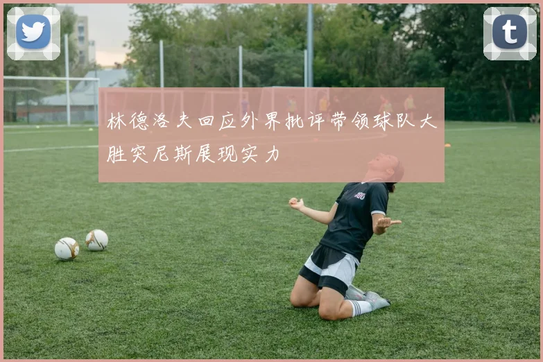 林德洛夫回应外界批评带领球队大胜突尼斯展现实力