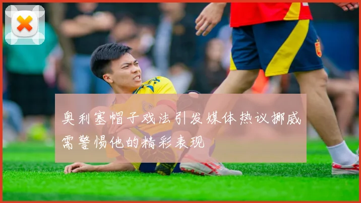 奥利塞帽子戏法引发媒体热议挪威需警惕他的精彩表现