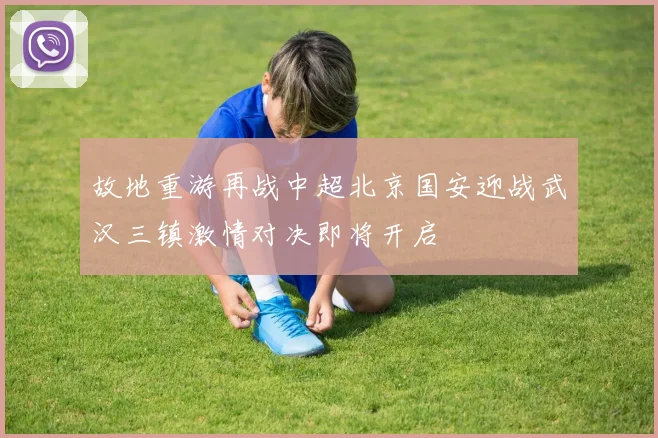故地重游再战中超北京国安迎战武汉三镇激情对决即将开启