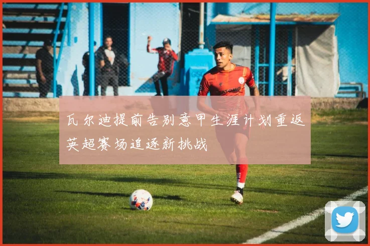 瓦尔迪提前告别意甲生涯计划重返英超赛场追逐新挑战