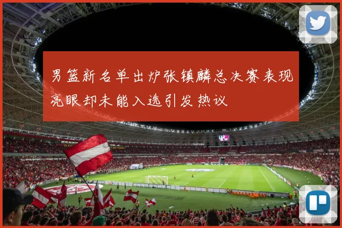 男篮新名单出炉张镇麟总决赛表现亮眼却未能入选引发热议