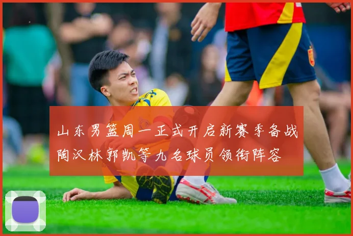 山东男篮周一正式开启新赛季备战陶汉林郭凯等九名球员领衔阵容
