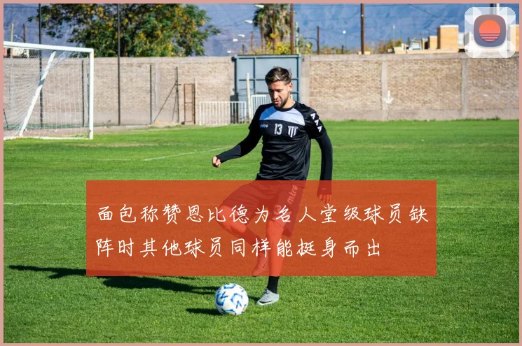 面包称赞恩比德为名人堂级球员缺阵时其他球员同样能挺身而出