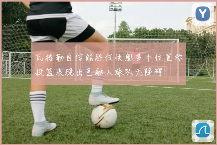 瓦格勒自信能胜任快船多个位置称投篮表现出色融入球队无障碍