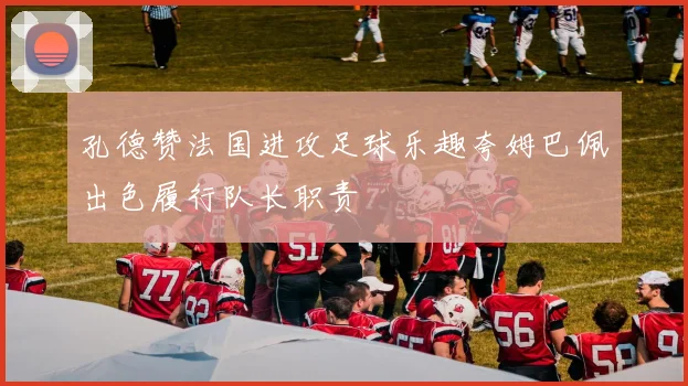 孔德赞法国进攻足球乐趣夸姆巴佩出色履行队长职责