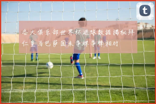 各大俱乐部世界杯进球数据揭秘拜仁皇马巴萨国米争辉争锋相对