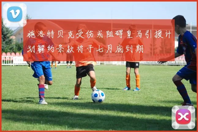 施洛特贝克受伤或阻碍皇马引援计划解约条款将于七月底到期