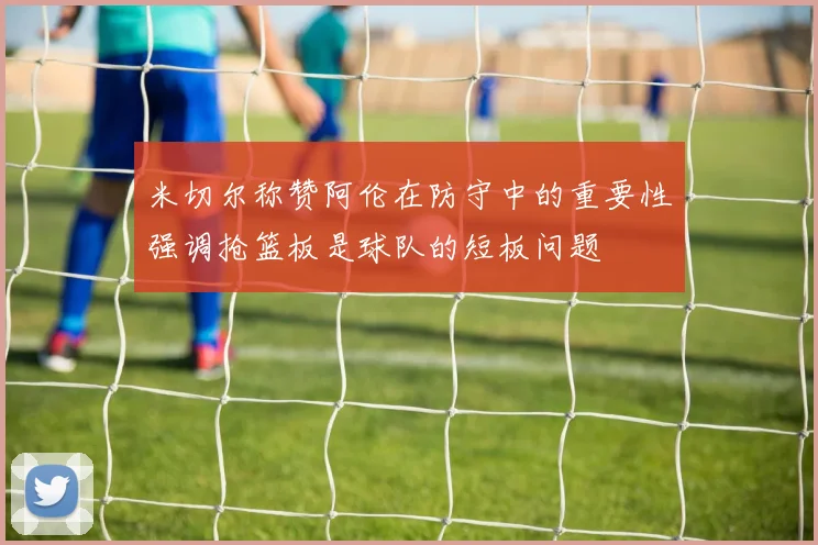 米切尔称赞阿伦在防守中的重要性强调抢篮板是球队的短板问题