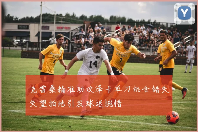 克雷桑精准助攻泽卡单刀机会错失失望拍地引发球迷惋惜
