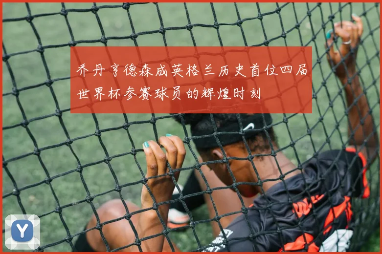 乔丹亨德森成英格兰历史首位四届世界杯参赛球员的辉煌时刻
