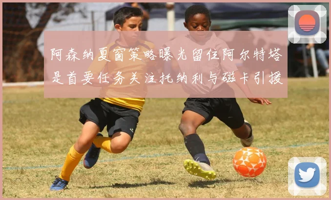 阿森纳夏窗策略曝光留住阿尔特塔是首要任务关注托纳利与磁卡引援动态
