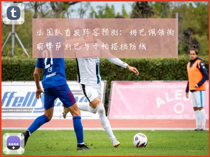 法国队首发阵容预测：姆巴佩领衔前锋萨利巴与于帕搭档防线