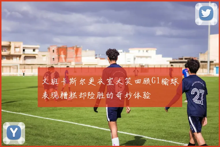 文班卡斯尔更衣室大笑回顾G1输球表现糟糕却险胜的奇妙体验